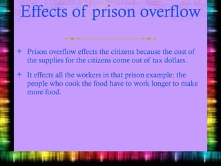 Effects of prison overflow Prison overflow effects the citizens because the cost of the supplies for the citizens come out of tax dollars. It effects all the workers in that prison example: the people who cook the food have to work longer to make more food. 