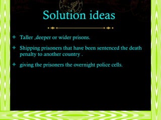 Solution ideas  Taller ,deeper or wider prisons. Shipping prisoners that have been sentenced the death penalty to another country . giving the prisoners the overnight police cells. 