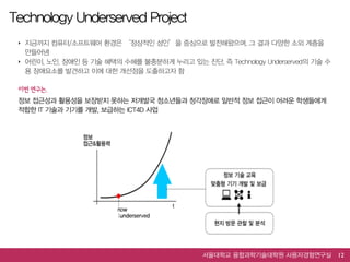 Technology Underserved Project
 ‣ 지금까지 컴퓨터/소프트웨어 환경은 ‘정상적인 성인’을 중심으로 발전해왔으며, 그 결과 다양한 소외 계층을
   만들어냄
 ‣ 어린이, 노인, 장애인 등 기술 혜택의 수혜를 불충분하게 누리고 있는 진단, 즉 Technology Underserved의 기술 수
   용 장애요소를 발견하고 이에 대한 개선점을 도출하고자 함

 이번  연구는,  
 정보 접근성과 활용성을 보장받지 못하는 저개발국 청소년들과 청각장애로 일반적 정보 접근이 어려운 학생들에게
 적합한 IT 기술과 기기를 개발, 보급하는 ICT4D 사업




                                             서울대학교 융합과학기술대학원 사용자경험연구실          12
 
