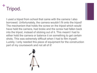 +
    Tripod.

    I used a tripod from school that came with the camera I also
    borrowed. Unfortunately, the camera wouldn’t fit onto the tripod!
    The mechanism that holds the screw on the tripod which would
    have held the camera, had broke and the screw had fallen back
    into the tripod, instead of sticking out of it. This meant I had to
    either hold the camera or balance it on something to get certain
    shots. This was extremely difficult when I had to film myself.
    Luckily, I only needed this piece of equipment for the construction
    part of my coursework and not all of it!
 