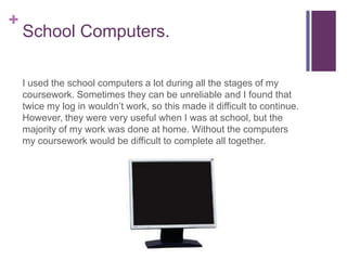 +
    School Computers.

    I used the school computers a lot during all the stages of my
    coursework. Sometimes they can be unreliable and I found that
    twice my log in wouldn’t work, so this made it difficult to continue.
    However, they were very useful when I was at school, but the
    majority of my work was done at home. Without the computers
    my coursework would be difficult to complete all together.
 