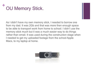 +
    OU Memory Stick.

    As I didn’t have my own memory stick, I needed to borrow one
    from my dad. It was 2Gb and that was more then enough space
    to be able to transport work from home to school. I didn’t use the
    memory stick much but it was a much easier way to do things
    rather than email. It was used during the construction stage when
    I needed to get my uploaded footage from the school Apple
    Macs, to my laptop at home.
 