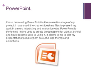 +
    PowerPoint.

    I have been using PowerPoint in the evaluation stage of my
    project. I have used it to create slideshare files to present my
    work in a more interesting and interactive way. PowerPoint is
    something I have used to create presentations for work at school
    and have become used to using it. It allows to me to edit my
    presentations to make them colourful, use themes and
    animations.
 