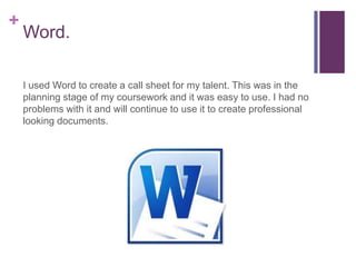 +
    Word.

    I used Word to create a call sheet for my talent. This was in the
    planning stage of my coursework and it was easy to use. I had no
    problems with it and will continue to use it to create professional
    looking documents.
 
