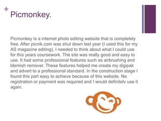 +
    Picmonkey.

    Picmonkey is a internet photo editing website that is completely
    free. After picnik.com was shut down last year (I used this for my
    AS magazine editing), I needed to think about what I could use
    for this years coursework. The site was really good and easy to
    use. It had some professional features such as airbrushing and
    blemish remover. These features helped me create my digipak
    and advert to a professional standard. In the construction stage I
    found this part easy to achieve because of this website. No
    registration or payment was required and I would definitely use it
    again.
 