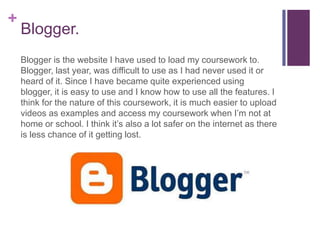 +
    Blogger.
    Blogger is the website I have used to load my coursework to.
    Blogger, last year, was difficult to use as I had never used it or
    heard of it. Since I have became quite experienced using
    blogger, it is easy to use and I know how to use all the features. I
    think for the nature of this coursework, it is much easier to upload
    videos as examples and access my coursework when I’m not at
    home or school. I think it’s also a lot safer on the internet as there
    is less chance of it getting lost.
 