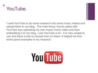 +
    YouTube.

    I used YouTube to do some research into some music videos and
    upload them to my blog. The main thing I found useful with
    YouTube was uploading my own music music video and then
    embedding it on my blog. I use YouTube a lot - it is very simple to
    use and there is lots to choose from on there. It helped me find
    some great examples in my research.
 