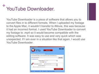 +
    YouTube Downloader.

    YouTube Downloader is a piece of software that allows you to
    convert files in to different formats. When I uploaded my footage
    to the Apple Mac, it wouldn’t transfer to iMovie, this was because
    it had an incorrect format. I used YouTube Downloader to convert
    my footage to .mp4 so it would become compatible with the
    editing software. It was easy to use and very quick which was
    unexpected. If I am ever in a situation like that again, I would use
    YouTube Downloader.
 