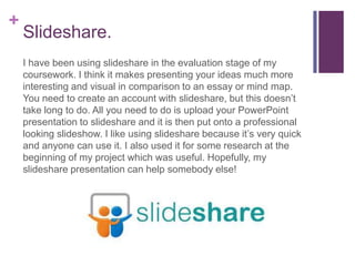+
    Slideshare.
    I have been using slideshare in the evaluation stage of my
    coursework. I think it makes presenting your ideas much more
    interesting and visual in comparison to an essay or mind map.
    You need to create an account with slideshare, but this doesn’t
    take long to do. All you need to do is upload your PowerPoint
    presentation to slideshare and it is then put onto a professional
    looking slideshow. I like using slideshare because it’s very quick
    and anyone can use it. I also used it for some research at the
    beginning of my project which was useful. Hopefully, my
    slideshare presentation can help somebody else!
 