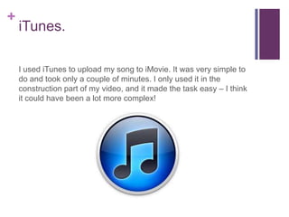 +
    iTunes.

    I used iTunes to upload my song to iMovie. It was very simple to
    do and took only a couple of minutes. I only used it in the
    construction part of my video, and it made the task easy – I think
    it could have been a lot more complex!
 