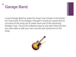 +
    Garage Band.

    I used Garage Band to make the song I had chosen a bit shorter.
    As I lost some of my footage I thought it would be a good idea to
    cut some of the song out to make more use of the remaining
    footage I had. I found the software easy to use and I liked the fact
    you were able to add your own sounds and voiceovers to the
    song.
 