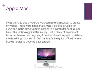 +
    Apple Mac.

    I was going to use the Apple Mac computers at school to create
    my video. There were times that it was a bit of a struggle for
    everyone in the class to have access to a computer each at one
    time. The technology itself is a very useful piece of equipment
    because I can access my blog from it and most importantly it has
    movie editing software. At first the Mac’s are quite difficult to use
    but with practice become a lot easier!
 