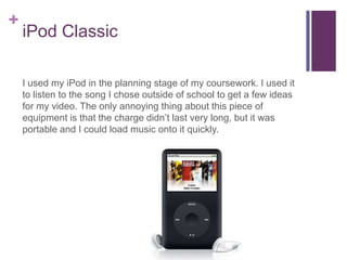 +
    iPod Classic

    I used my iPod in the planning stage of my coursework. I used it
    to listen to the song I chose outside of school to get a few ideas
    for my video. The only annoying thing about this piece of
    equipment is that the charge didn’t last very long, but it was
    portable and I could load music onto it quickly.
 