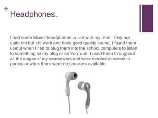 +
    Headphones.

    I had some Maxell headphones to use with my iPod. They are
    quite old but still work and have good quality sound. I found them
    useful when I had to plug them into the school computers to listen
    to something on my blog or on YouTube. I used them throughout
    all the stages of my coursework and were needed at school in
    particular when there were no speakers available.
 