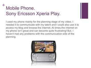 +
    Mobile Phone.
    Sony Ericsson Xperia Play.
    I used my phone mainly for the planning stage of my video. I
    needed it to communicate with my talent and I could also use it to
    access my blog and browse the internet. At times the internet on
    my phone isn’t great and can become quite frustrating! But, I
    haven’t had any problems with the communication side of the
    planning.
 