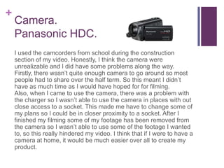+
    Camera.
    Panasonic HDC.
    I used the camcorders from school during the construction
    section of my video. Honestly, I think the camera were
    unrealizable and I did have some problems along the way.
    Firstly, there wasn’t quite enough camera to go around so most
    people had to share over the half term. So this meant I didn’t
    have as much time as I would have hoped for for filming.
    Also, when I came to use the camera, there was a problem with
    the charger so I wasn’t able to use the camera in places with out
    close access to a socket. This made me have to change some of
    my plans so I could be in closer proximity to a socket. After I
    finished my filming some of my footage has been removed from
    the camera so I wasn’t able to use some of the footage I wanted
    to, so this really hindered my video. I think that if I were to have a
    camera at home, it would be much easier over all to create my
    product.
 