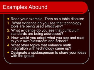 Examples Abound Read your example. Then as a table discuss: 1.   What evidence do you see that technology tools are being used effectively?  2.  What evidence do you see that curriculum standards are being addressed?  3.  How would you adapt what you see and read to your own classroom and school?  4.  What other topics that enhance math integration with technology came up? Designate a spokesperson to share your ideas with the group. 