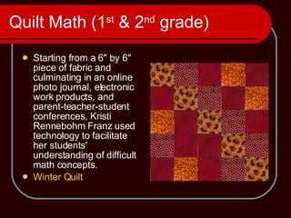 Quilt Math (1 st  & 2 nd  grade) Starting from a 6'' by 6'' piece of fabric and culminating in an online photo journal, electronic work products, and parent-teacher-student conferences, Kristi Rennebohm Franz used technology to facilitate her students' understanding of difficult math concepts.  Winter Quilt 