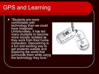 GPS and Learning  “ Students are more comfortable with technology than we could have imagined. Unfortunately, it has led many students to become more socially isolated as they work from their home computers. Geocaching is a fun and exciting way to get students outside and exploring the world that surrounds them while using the technology they love.”  