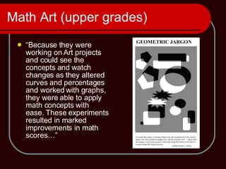 Math Art (upper grades) “ Because they were working on Art projects and could see the concepts and watch changes as they altered curves and percentages and worked with graphs, they were able to apply math concepts with ease. These experiments resulted in marked improvements in math scores…” 