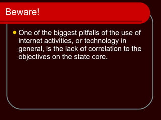 Beware! One of the biggest pitfalls of the use of internet activities, or technology in general, is the lack of correlation to the objectives on the state core. 
