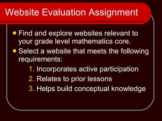Website Evaluation Assignment Find and explore websites relevant to your grade level mathematics core. Select a website that meets the following requirements: 1.  Incorporates active participation 2.  Relates to prior lessons 3.  Helps build conceptual knowledge 