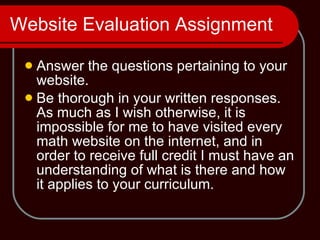 Website Evaluation Assignment Answer the questions pertaining to your website. Be thorough in your written responses.  As much as I wish otherwise, it is impossible for me to have visited every math website on the internet, and in order to receive full credit I must have an understanding of what is there and how it applies to your curriculum. 