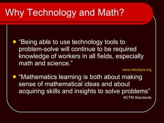 Why Technology and Math? “ Being able to use technology tools to problem-solve will continue to be required knowledge of workers in all fields, especially math and science.” www.edutopia.org “ Mathematics learning is both about making sense of mathematical ideas and about acquiring skills and insights to solve problems” NCTM Standards 