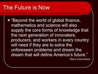 The Future is Now “Beyond the world of global finance, mathematics and science will also supply the core forms of knowledge that the next generation of innovators, producers, and workers in every country will need if they are to solve the unforeseen problems and dream the dream that will define America’s future.” Glenn Commission 