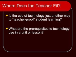 Where Does the Teacher Fit? Is the use of technology just another way to “teacher-proof” student learning? What are the prerequisites to technology use in a unit or lesson? 