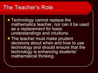The Teacher’s Role Technology cannot replace the mathematics teacher, nor can it be used as a replacement for basic understandings and intuitions.  The teacher must make prudent decisions about when and how to use technology and should ensure that the technology is enhancing students' mathematical thinking. 