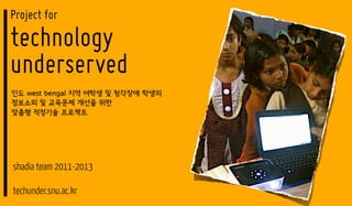 Project for
technology
underserved
인도 west bengal 지역 여학생 및 청각장애 학생의
정보소외 및 교육문제 개선을 위한
맞춤형 적정기술 프로젝트




shadia team 2011-2013

techunder.snu.ac.kr
 