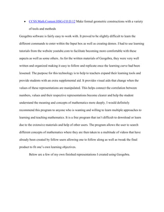 CCSS.Math.Content.HSG-CO.D.12 Make formal geometric constructions with a variety
of tools and methods
Geogebra software is fairly easy to work with. It proved to be slightly difficult to learn the
different commands to enter within the Input box as well as creating demos. I had to use learning
tutorials from the website youtube.com to facilitate becoming more comfortable with these
aspects as well as some others. As for the written materials of Geogebra, they were very well
written and organized making it easy to follow and replicate once the learning curve had been
lessened. The purpose for this technology is to help to teachers expand their learning tools and
provide students with an extra supplemental aid. It provides visual aids that change when the
values of these representations are manipulated. This helps connect the correlation between
numbers, values and their respective representations become clearer and help the student
understand the meaning and concepts of mathematics more deeply. I would definitely
recommend this program to anyone who is wanting and willing to learn multiple approaches to
learning and teaching mathematics. It is a free program that isn’t difficult to download or learn
due to the extensive materials and help of other users. The program allows the user to search
different concepts of mathematics where they are then taken to a multitude of videos that have
already been created by fellow users allowing one to follow along as well as tweak the final
product to fit one’s own learning objectives.
Below are a few of my own finished representations I created using Geogebra.

 