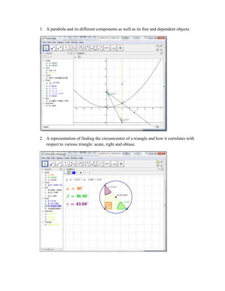 1. A parabola and its different components as well as its free and dependent objects.

2. A representation of finding the circumcenter of a triangle and how it correlates with
respect to various triangle: acute, right and obtuse.

 