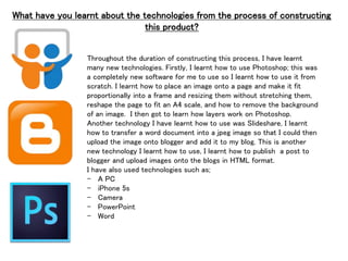 What have you learnt about the technologies from the process of constructing
this product?
Throughout the duration of constructing this process, I have learnt
many new technologies. Firstly, I learnt how to use Photoshop; this was
a completely new software for me to use so I learnt how to use it from
scratch. I learnt how to place an image onto a page and make it fit
proportionally into a frame and resizing them without stretching them,
reshape the page to fit an A4 scale, and how to remove the background
of an image. I then got to learn how layers work on Photoshop.
Another technology I have learnt how to use was Slideshare, I learnt
how to transfer a word document into a jpeg image so that I could then
upload the image onto blogger and add it to my blog. This is another
new technology I learnt how to use, I learnt how to publish a post to
blogger and upload images onto the blogs in HTML format.
I have also used technologies such as;
- A PC
- iPhone 5s
- Camera
- PowerPoint
- Word
 