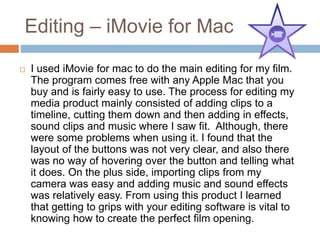 Editing – iMovie for Mac
 I used iMovie for mac to do the main editing for my film.
The program comes free with any Apple Mac that you
buy and is fairly easy to use. The process for editing my
media product mainly consisted of adding clips to a
timeline, cutting them down and then adding in effects,
sound clips and music where I saw fit. Although, there
were some problems when using it. I found that the
layout of the buttons was not very clear, and also there
was no way of hovering over the button and telling what
it does. On the plus side, importing clips from my
camera was easy and adding music and sound effects
was relatively easy. From using this product I learned
that getting to grips with your editing software is vital to
knowing how to create the perfect film opening.
 