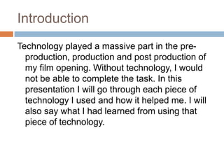 Introduction
Technology played a massive part in the pre-
production, production and post production of
my film opening. Without technology, I would
not be able to complete the task. In this
presentation I will go through each piece of
technology I used and how it helped me. I will
also say what I had learned from using that
piece of technology.
 
