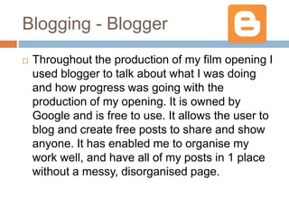 Blogging - Blogger
 Throughout the production of my film opening I
used blogger to talk about what I was doing
and how progress was going with the
production of my opening. It is owned by
Google and is free to use. It allows the user to
blog and create free posts to share and show
anyone. It has enabled me to organise my
work well, and have all of my posts in 1 place
without a messy, disorganised page.
 