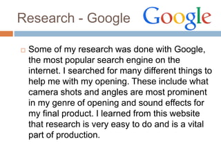 Research - Google
 Some of my research was done with Google,
the most popular search engine on the
internet. I searched for many different things to
help me with my opening. These include what
camera shots and angles are most prominent
in my genre of opening and sound effects for
my final product. I learned from this website
that research is very easy to do and is a vital
part of production.
 