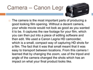Camera – Canon Legria
 The camera is the most important parts of producing a
good looking film opening. Without a decent camera,
your whole movie would not look as good as you wanted
it to be. It captures the raw footage for your film, which
you can then put into a piece of editing software and
then edit. We used a Canon Legria HD camcorder,
which is a small, compact way of capturing HD shots for
a film. The fact that it was that small meant that it was
easy to transport between locations. From this camera I
learned that by changing the zoom, use of the tripod and
angle of the camera changed the shots which has an
impact on what your final product looks like.
 