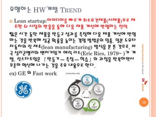 유행하는 HW개발 TREND
 Lean startup:아이디어를 빠르게 최소요건제품(시제품)으로 제
조한 뒤 시장의 반응을 통해 다음 제품 개선에 반영하는 전략
짧은 시간 동안 제품을 만들고 성과를 측정해 다음 제품 개선에 반영
하는 것을 반복해 성공 확률을 높이는 경영 방법론의 일종. 일본 도요타
자동차의 린 제조(lean manufacturing) 방식을 본 뜬 것으로, 미
국 실리콘밸리의 벤처기업가 에릭 리스(Eric Ries, 1979~ )가 개
발. 린스타트업은 「만들기 ─ 측정 ─ 학습」의 과정을 반복하면서
꾸준히 혁신해 나가는 것을 주요 내용으로 한다.
ex) GE 의 Fast work
10
 