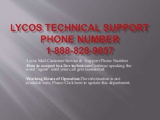 •Lycos Mail Customer Service & Support Phone Number
•How to connect to a live technician:Continue speaking the
word “agent” until your call gets transferred
•Working Hours of Operation:The information is not
available here. Please Click here to update this department.
 