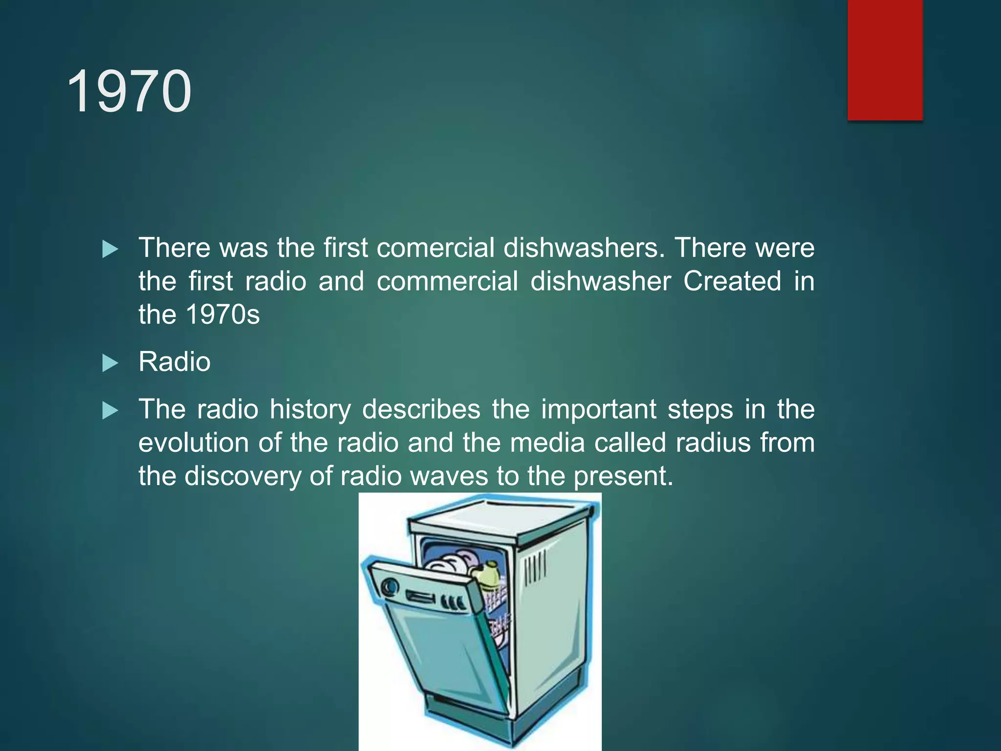 1970
 There was the first comercial dishwashers. There were
the first radio and commercial dishwasher Created in
the 1970s
 Radio
 The radio history describes the important steps in the
evolution of the radio and the media called radius from
the discovery of radio waves to the present.
 