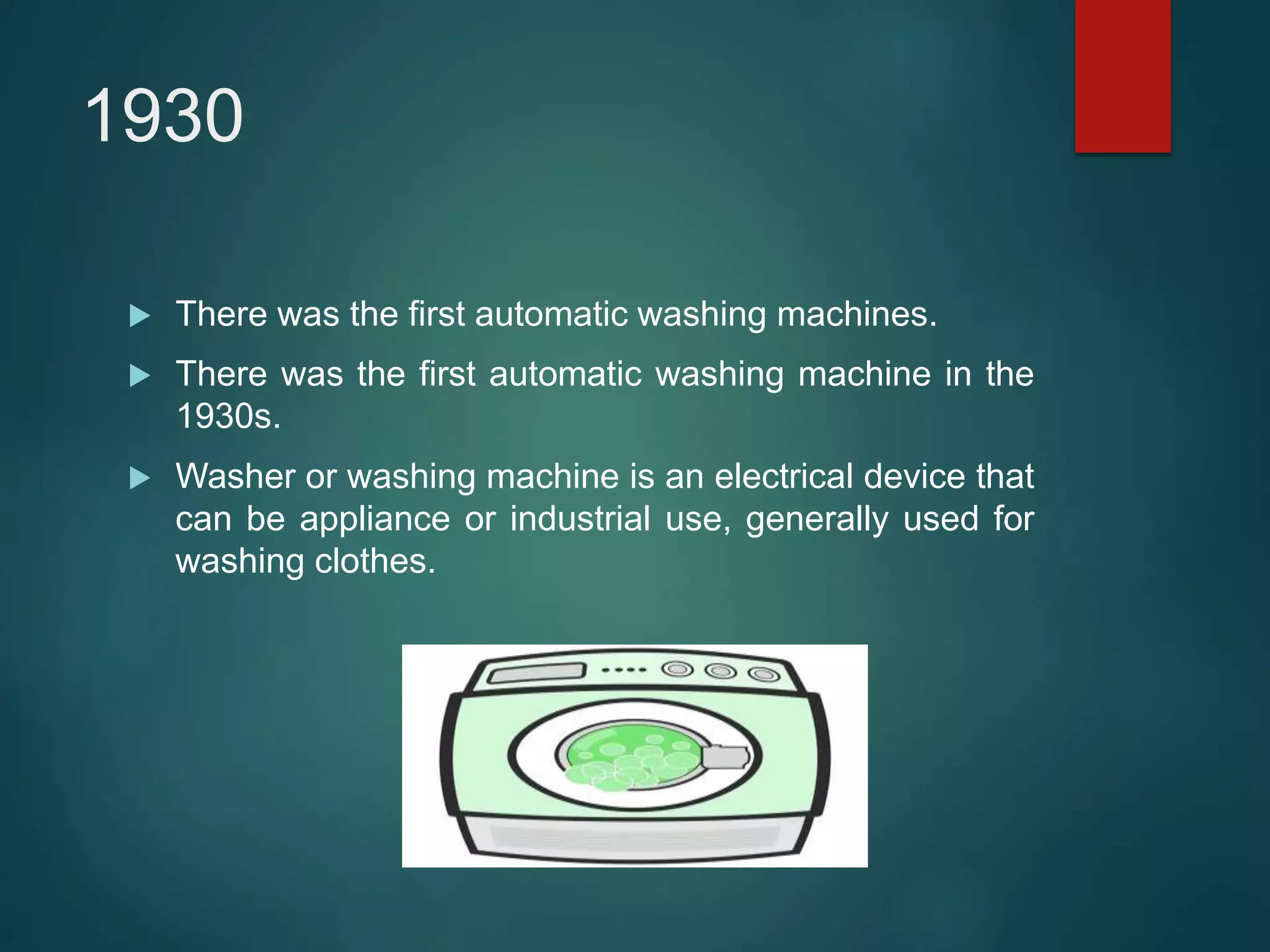1930
 There was the first automatic washing machines.
 There was the first automatic washing machine in the
1930s.
 Washer or washing machine is an electrical device that
can be appliance or industrial use, generally used for
washing clothes.
 
