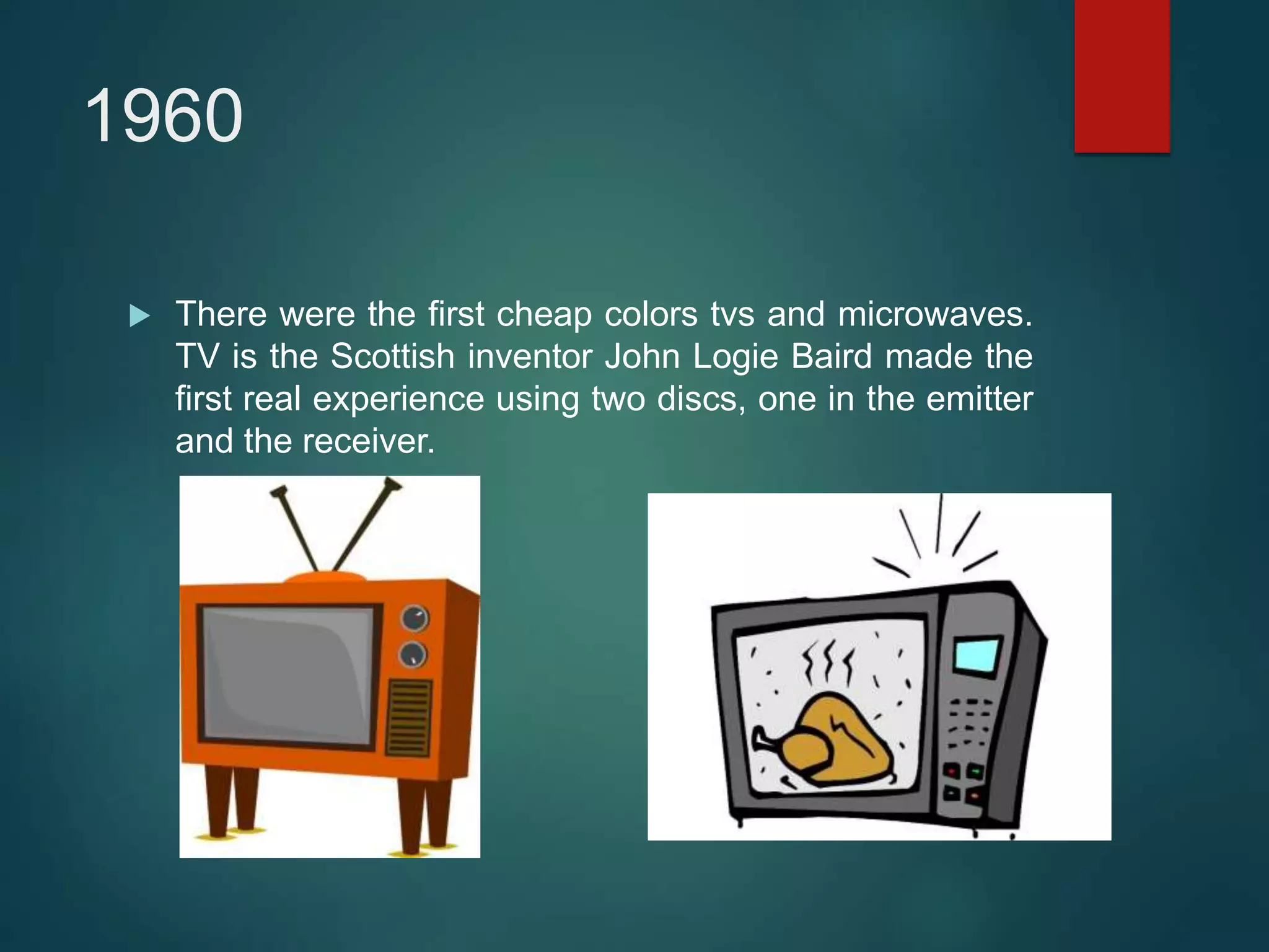 1960
 There were the first cheap colors tvs and microwaves.
TV is the Scottish inventor John Logie Baird made the
first real experience using two discs, one in the emitter
and the receiver.
 