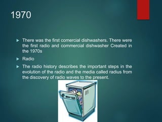 1970
 There was the first comercial dishwashers. There were
the first radio and commercial dishwasher Created in
the 1970s
 Radio
 The radio history describes the important steps in the
evolution of the radio and the media called radius from
the discovery of radio waves to the present.
 