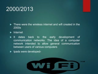 2000/2013
 There were the wireless internet and wifi created in the
2000s
 Internet
 It dates back to the early development of
communication networks. The idea of a computer
network intended to allow general communication
between users of various computers
 Ipads were developed-
 