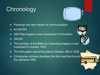 Chronology
 Paintings are new means of communication
 40.000 BC
 389 Plato begins a new movement in Education
 389 BC
 The printing of the Bible by Gutenberg begins a new
movement in society 1635
 The first public school founded in Boston, MA in 1635
 Christopher scholes develops the first machine to print
the alphabet 1862.
 