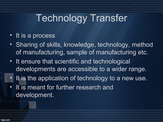 Technology Transfer
• It is a process
• Sharing of skills, knowledge, technology, method
of manufacturing, sample of manufacturing etc.
• It ensure that scientific and technological
developments are accessible to a wider range.
• It is the application of technology to a new use.
• It is meant for further research and
development.
 