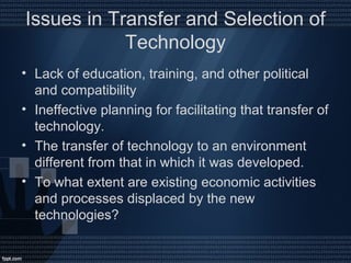 Issues in Transfer and Selection of
Technology
• Lack of education, training, and other political
and compatibility
• Ineffective planning for facilitating that transfer of
technology.
• The transfer of technology to an environment
different from that in which it was developed.
• To what extent are existing economic activities
and processes displaced by the new
technologies?
 